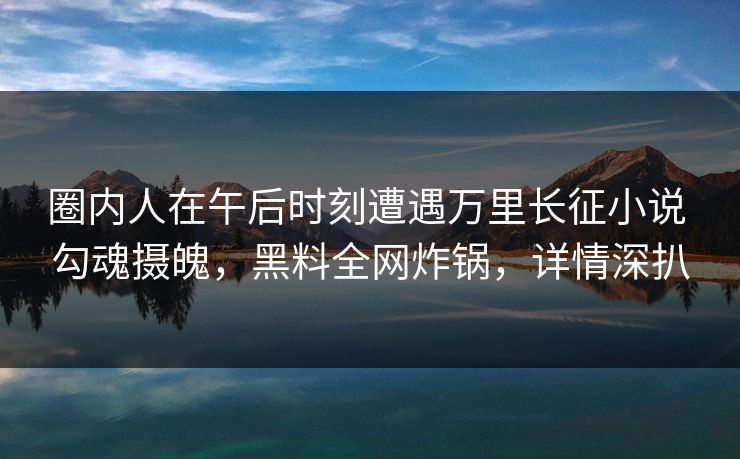 圈内人在午后时刻遭遇万里长征小说 勾魂摄魄，黑料全网炸锅，详情深扒