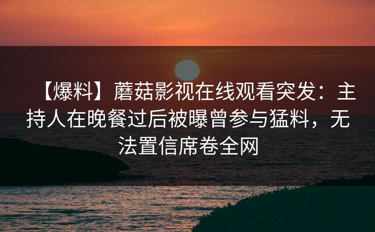 【爆料】蘑菇影视在线观看突发：主持人在晚餐过后被曝曾参与猛料，无法置信席卷全网