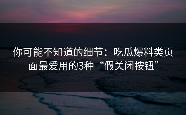 你可能不知道的细节：吃瓜爆料类页面最爱用的3种“假关闭按钮”