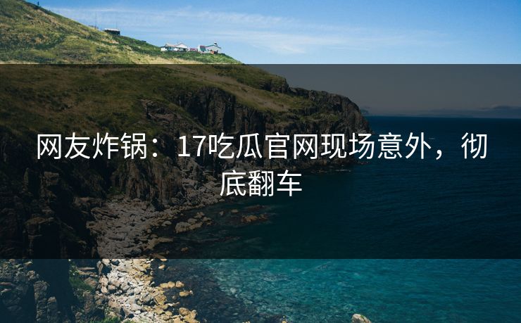 网友炸锅：17吃瓜官网现场意外，彻底翻车