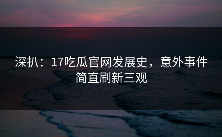 深扒：17吃瓜官网发展史，意外事件简直刷新三观