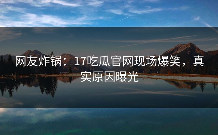 网友炸锅：17吃瓜官网现场爆笑，真实原因曝光