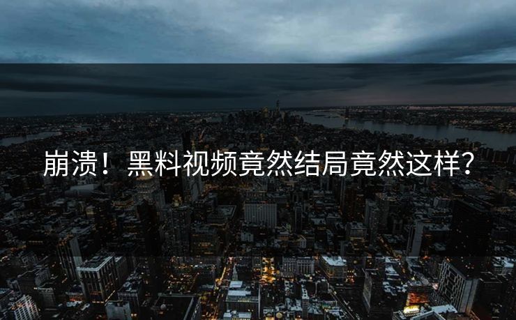 崩溃！黑料视频竟然结局竟然这样？