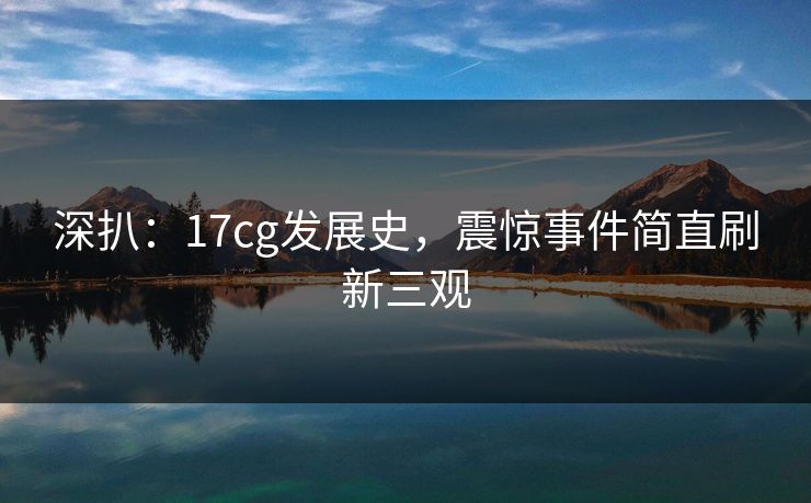 深扒：17cg发展史，震惊事件简直刷新三观