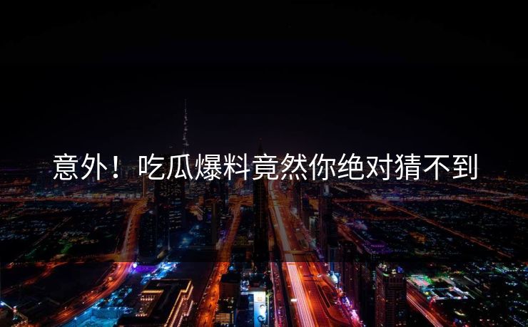 意外！吃瓜爆料竟然你绝对猜不到