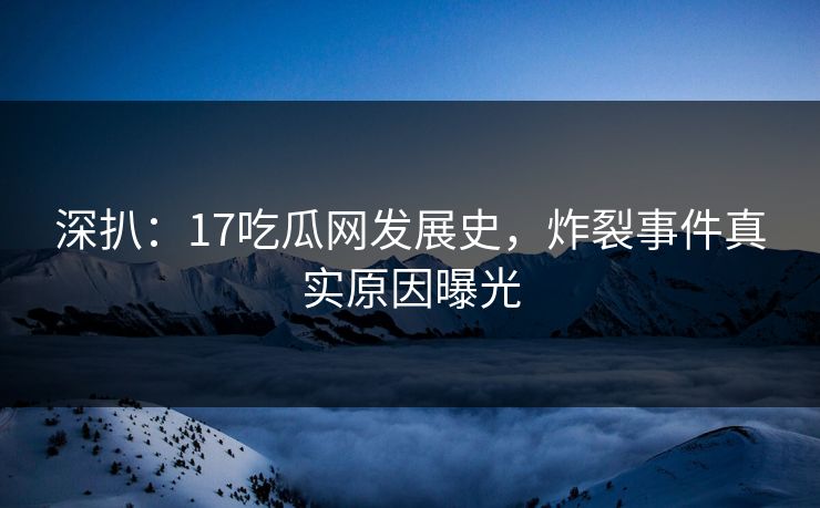 深扒：17吃瓜网发展史，炸裂事件真实原因曝光