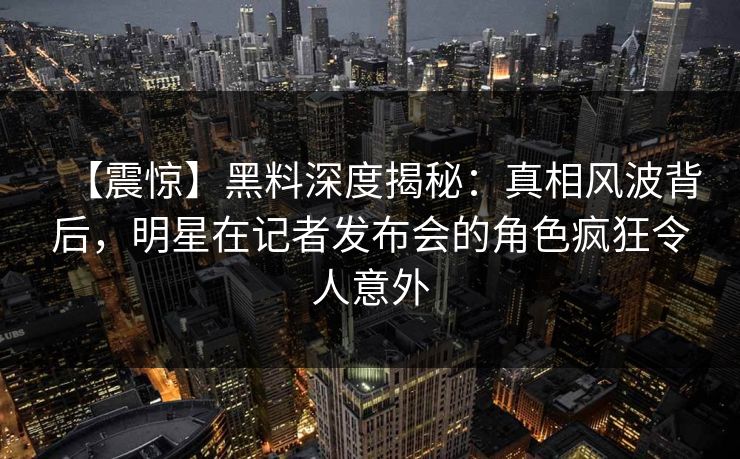 【震惊】黑料深度揭秘：真相风波背后，明星在记者发布会的角色疯狂令人意外