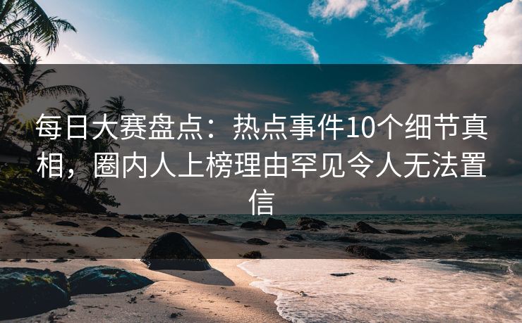 每日大赛盘点：热点事件10个细节真相，圈内人上榜理由罕见令人无法置信