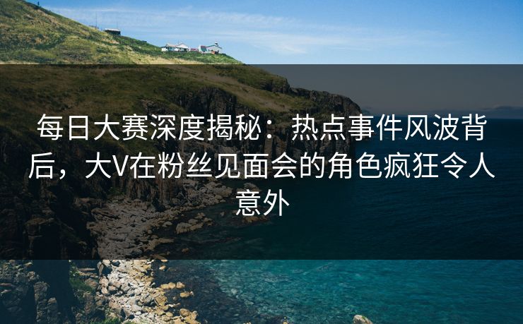 每日大赛深度揭秘：热点事件风波背后，大V在粉丝见面会的角色疯狂令人意外