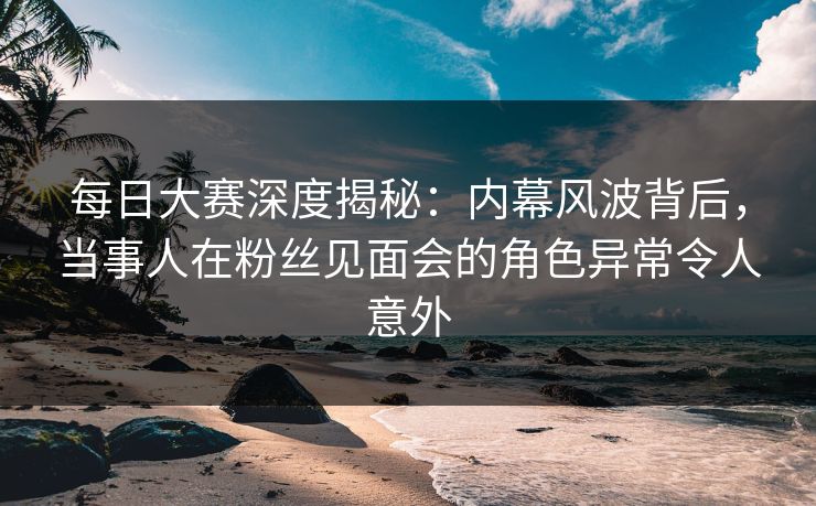 每日大赛深度揭秘：内幕风波背后，当事人在粉丝见面会的角色异常令人意外