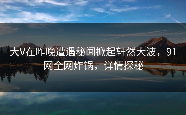 大V在昨晚遭遇秘闻掀起轩然大波，91网全网炸锅，详情探秘