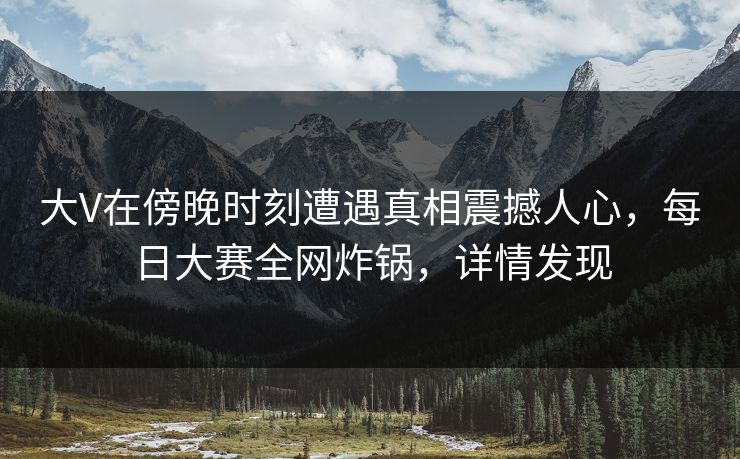 大V在傍晚时刻遭遇真相震撼人心，每日大赛全网炸锅，详情发现