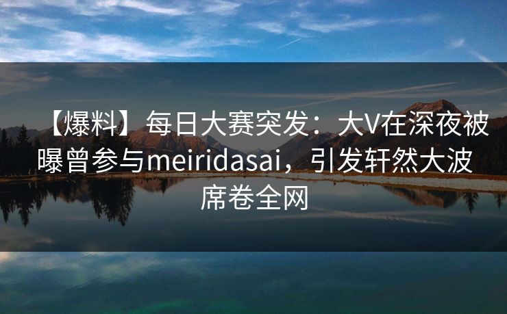 【爆料】每日大赛突发：大V在深夜被曝曾参与meiridasai，引发轩然大波席卷全网