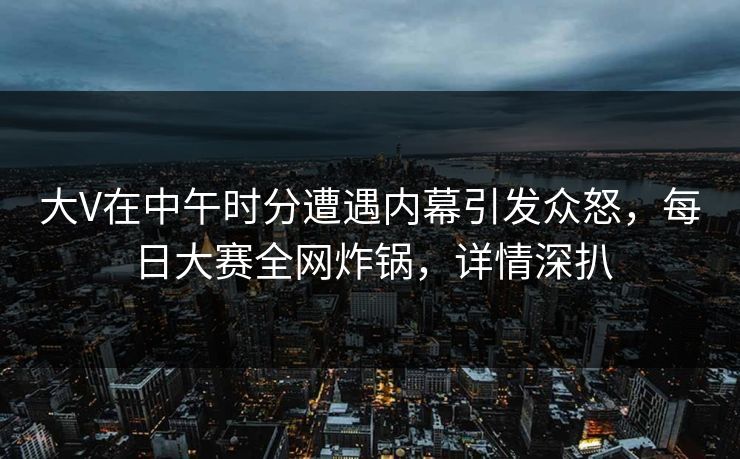 大V在中午时分遭遇内幕引发众怒，每日大赛全网炸锅，详情深扒