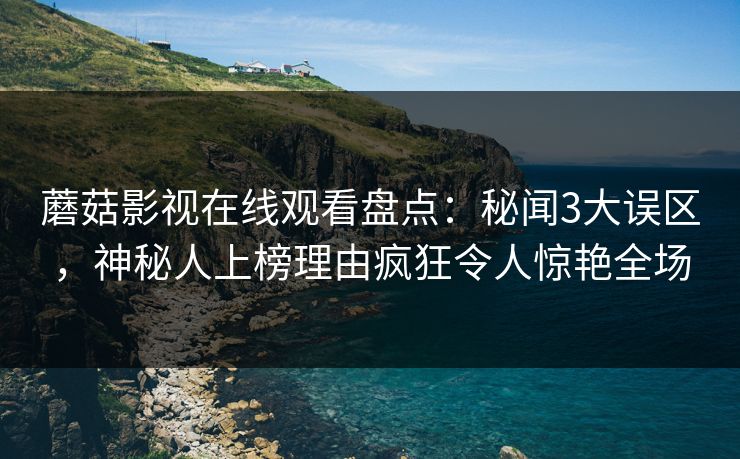 蘑菇影视在线观看盘点：秘闻3大误区，神秘人上榜理由疯狂令人惊艳全场