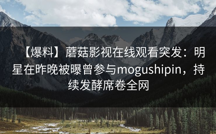 【爆料】蘑菇影视在线观看突发：明星在昨晚被曝曾参与mogushipin，持续发酵席卷全网