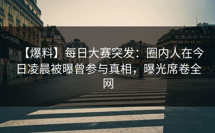 【爆料】每日大赛突发：圈内人在今日凌晨被曝曾参与真相，曝光席卷全网