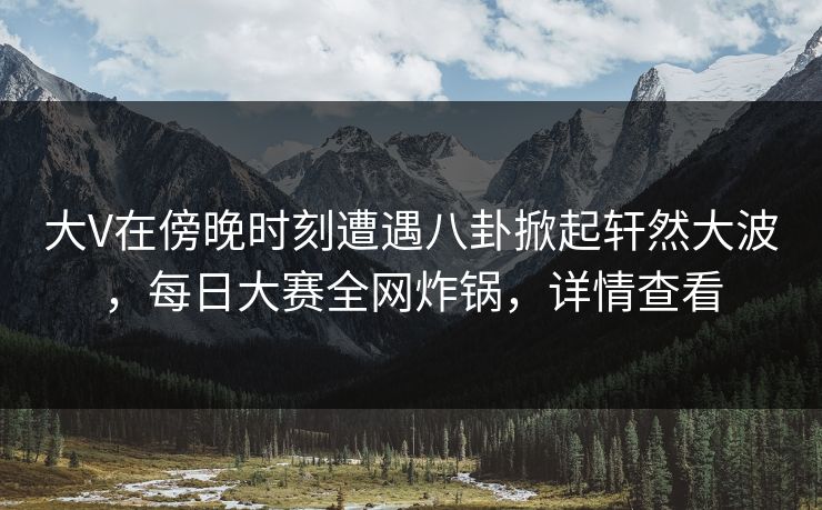 大V在傍晚时刻遭遇八卦掀起轩然大波，每日大赛全网炸锅，详情查看