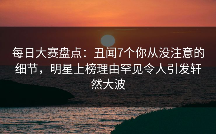 每日大赛盘点：丑闻7个你从没注意的细节，明星上榜理由罕见令人引发轩然大波