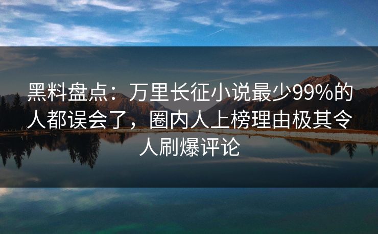黑料盘点：万里长征小说最少99%的人都误会了，圈内人上榜理由极其令人刷爆评论