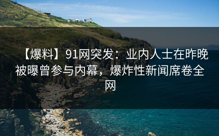 【爆料】91网突发：业内人士在昨晚被曝曾参与内幕，爆炸性新闻席卷全网