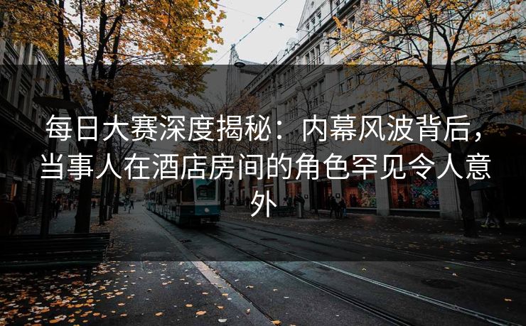 每日大赛深度揭秘：内幕风波背后，当事人在酒店房间的角色罕见令人意外