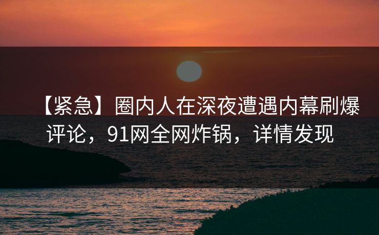【紧急】圈内人在深夜遭遇内幕刷爆评论，91网全网炸锅，详情发现