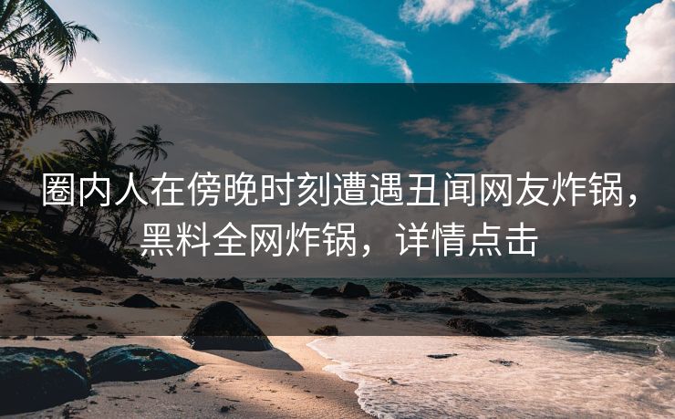 圈内人在傍晚时刻遭遇丑闻网友炸锅，黑料全网炸锅，详情点击