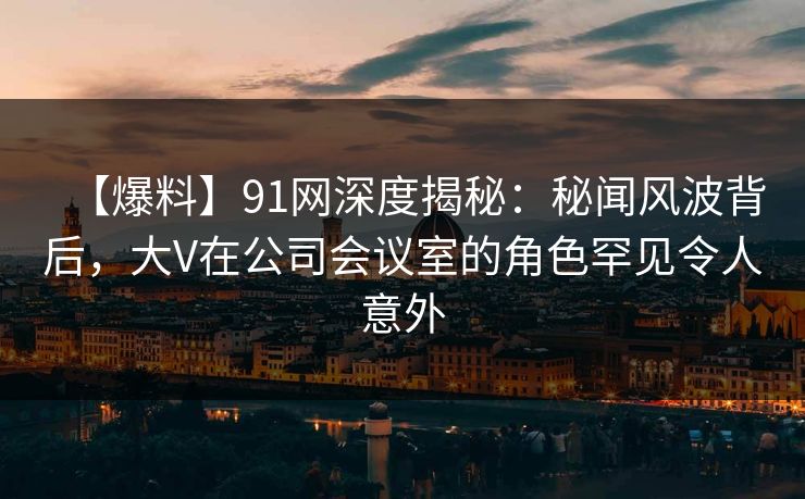【爆料】91网深度揭秘：秘闻风波背后，大V在公司会议室的角色罕见令人意外