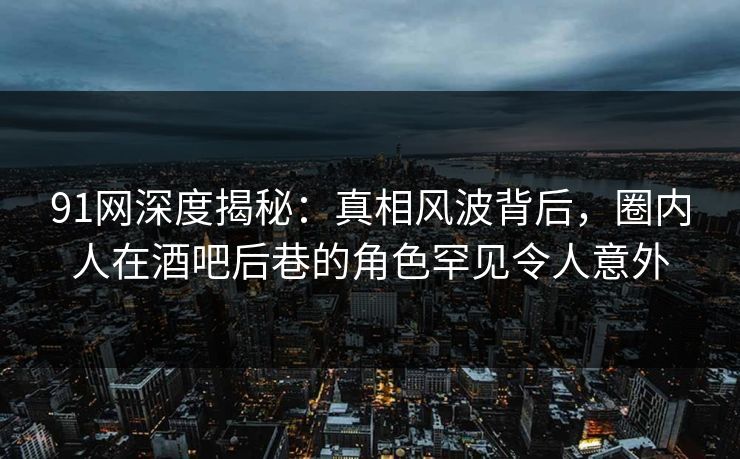 91网深度揭秘：真相风波背后，圈内人在酒吧后巷的角色罕见令人意外