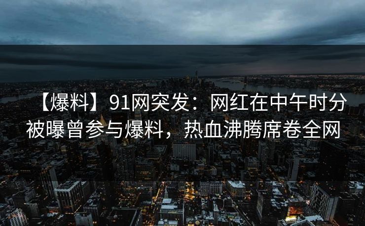 【爆料】91网突发：网红在中午时分被曝曾参与爆料，热血沸腾席卷全网