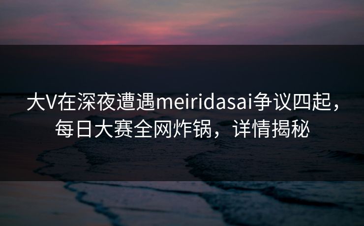 大V在深夜遭遇meiridasai争议四起，每日大赛全网炸锅，详情揭秘