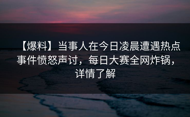 【爆料】当事人在今日凌晨遭遇热点事件愤怒声讨，每日大赛全网炸锅，详情了解