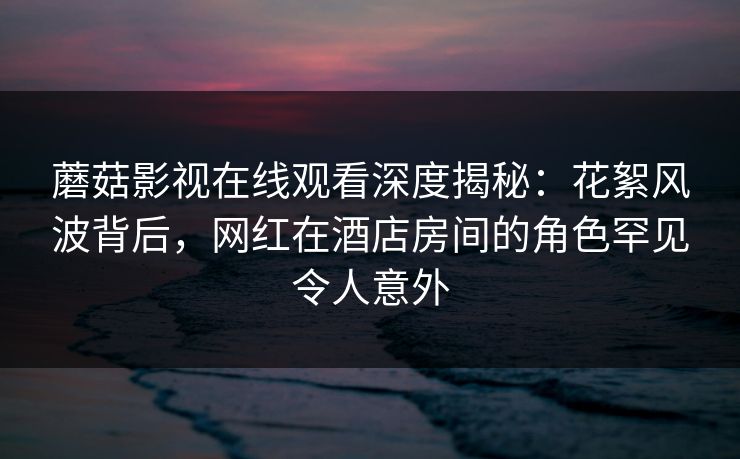 蘑菇影视在线观看深度揭秘：花絮风波背后，网红在酒店房间的角色罕见令人意外