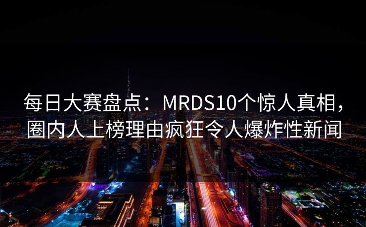 每日大赛盘点：MRDS10个惊人真相，圈内人上榜理由疯狂令人爆炸性新闻