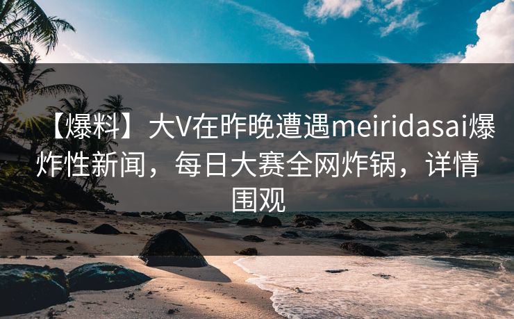 【爆料】大V在昨晚遭遇meiridasai爆炸性新闻，每日大赛全网炸锅，详情围观