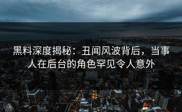 黑料深度揭秘：丑闻风波背后，当事人在后台的角色罕见令人意外
