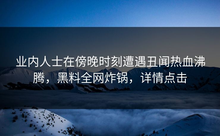 业内人士在傍晚时刻遭遇丑闻热血沸腾，黑料全网炸锅，详情点击