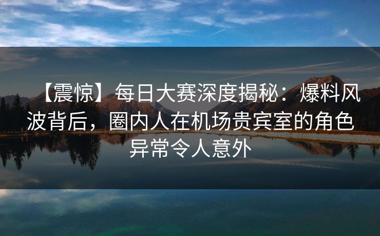 【震惊】每日大赛深度揭秘：爆料风波背后，圈内人在机场贵宾室的角色异常令人意外