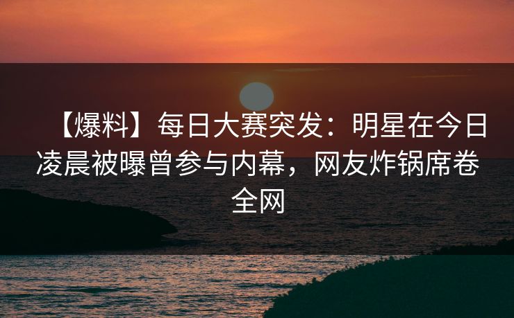 【爆料】每日大赛突发：明星在今日凌晨被曝曾参与内幕，网友炸锅席卷全网