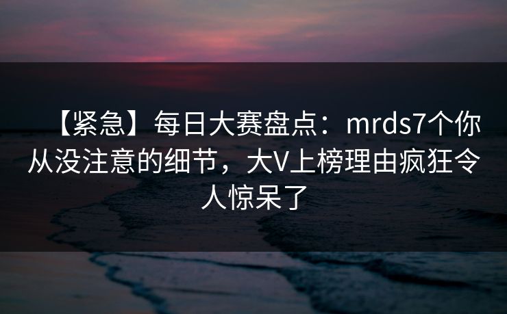 【紧急】每日大赛盘点：mrds7个你从没注意的细节，大V上榜理由疯狂令人惊呆了