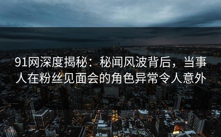 91网深度揭秘：秘闻风波背后，当事人在粉丝见面会的角色异常令人意外