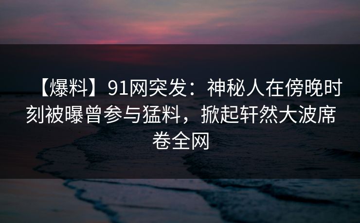 【爆料】91网突发：神秘人在傍晚时刻被曝曾参与猛料，掀起轩然大波席卷全网
