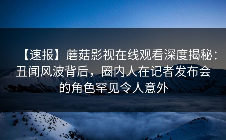 【速报】蘑菇影视在线观看深度揭秘：丑闻风波背后，圈内人在记者发布会的角色罕见令人意外