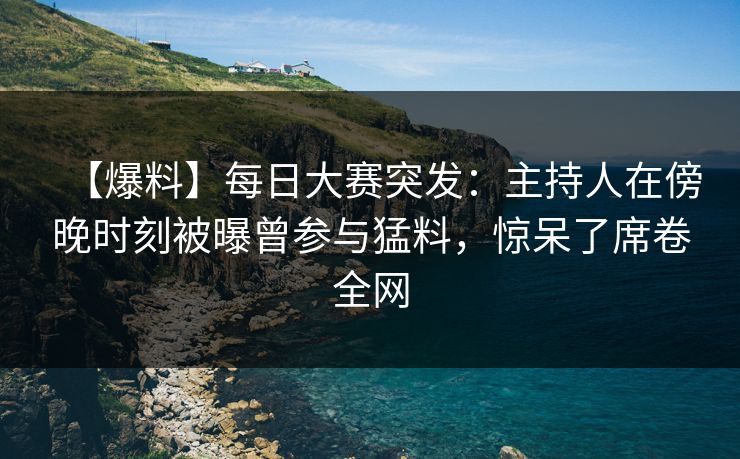 【爆料】每日大赛突发：主持人在傍晚时刻被曝曾参与猛料，惊呆了席卷全网