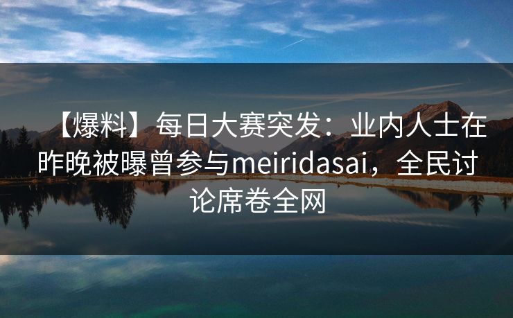 【爆料】每日大赛突发：业内人士在昨晚被曝曾参与meiridasai，全民讨论席卷全网