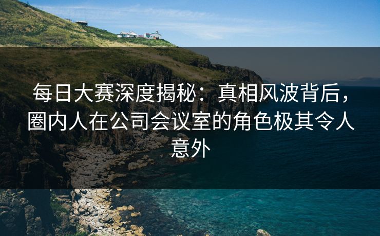 每日大赛深度揭秘：真相风波背后，圈内人在公司会议室的角色极其令人意外