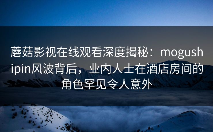 蘑菇影视在线观看深度揭秘：mogushipin风波背后，业内人士在酒店房间的角色罕见令人意外