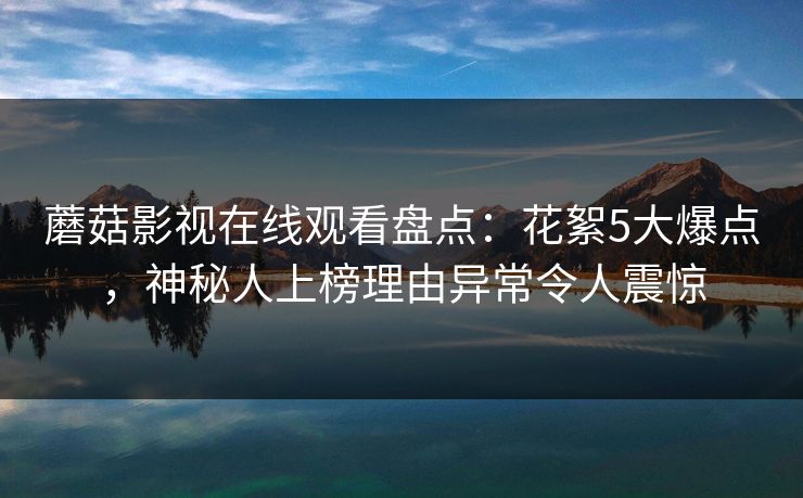 蘑菇影视在线观看盘点：花絮5大爆点，神秘人上榜理由异常令人震惊