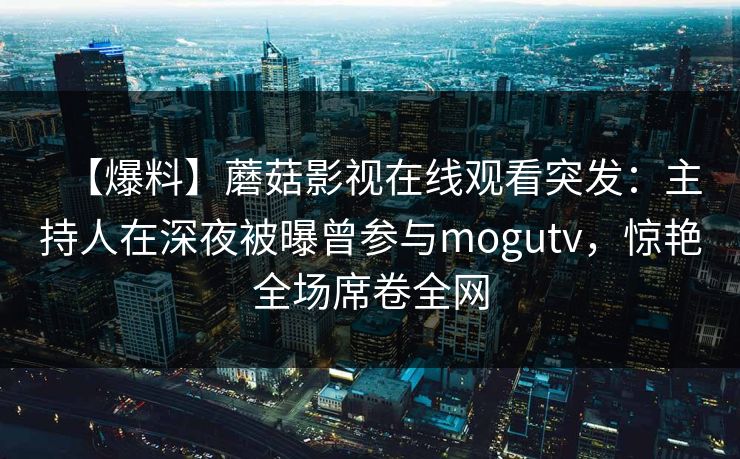 【爆料】蘑菇影视在线观看突发：主持人在深夜被曝曾参与mogutv，惊艳全场席卷全网